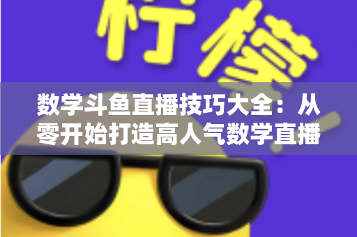 数学斗鱼直播技巧大全:从零开始打造高人气数学直播间的实战指南 数学斗鱼直播技巧大全:从零开始打造高人气数学直播间的实战指南