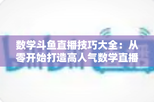 数学斗鱼直播技巧大全：从零开始打造高人气数学直播间的实战指南