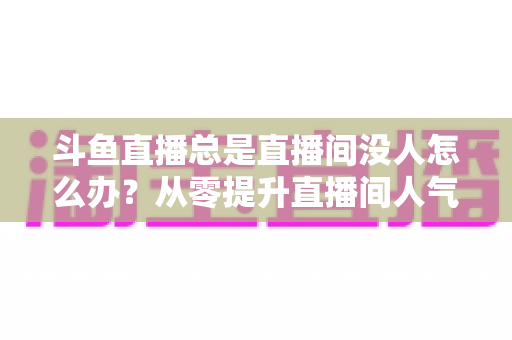 斗鱼直播总是直播间没人怎么办？从零提升直播间人气的完整实战指南