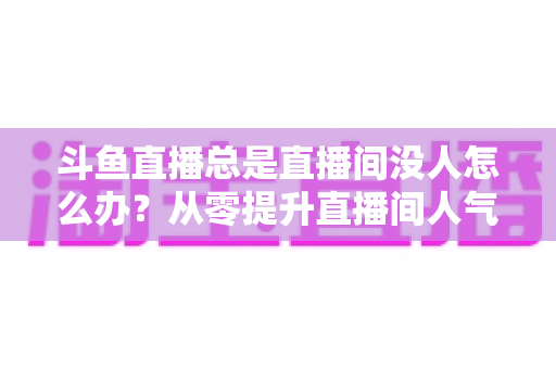 斗鱼直播总是直播间没人怎么办？从零提升直播间人气的完整实战指南