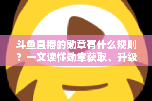 斗鱼直播的勋章有什么规则？一文读懂勋章获取、升级与佩戴全攻略