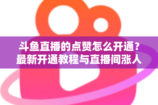 斗鱼直播的点赞怎么开通？最新开通教程与直播间涨人气实用指南