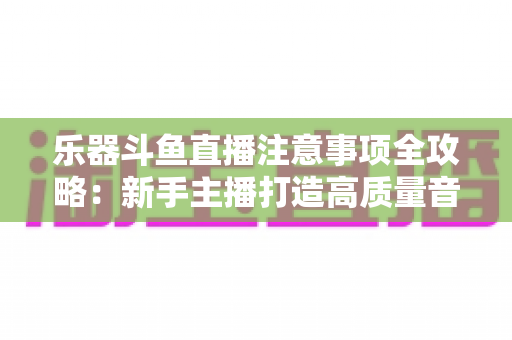 乐器斗鱼直播注意事项全攻略：新手主播打造高质量音乐直播的必备指南