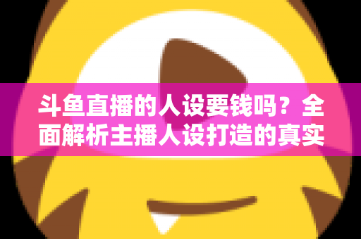 斗鱼直播的人设要钱吗？全面解析主播人设打造的真实成本与免费技巧