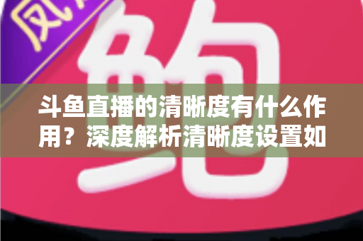 斗鱼直播的清晰度有什么作用?深度解析清晰度设置如何影响你的观看体验与流量消耗 斗鱼直播的清晰度有什么作用?深度解析清晰度设置如何影响你的观看体验与流量消耗