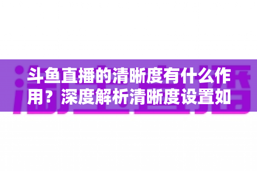 斗鱼直播的清晰度有什么作用?深度解析清晰度设置如何影响你的观看体验与流量消耗 斗鱼直播的清晰度有什么作用?深度解析清晰度设置如何影响你的观看体验与流量消耗