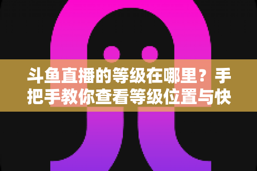 斗鱼直播的等级在哪里?手把手教你查看等级位置与快速升级全攻略 斗鱼直播的等级在哪里?手把手教你查看等级位置与快速升级全攻略