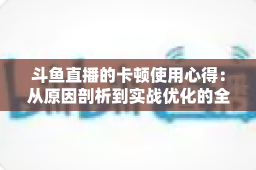 斗鱼直播的卡顿使用心得：从原因剖析到实战优化的全方位指南