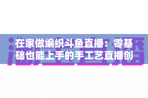 在家做编织斗鱼直播:零基础也能上手的手工艺直播创业全攻略 在家做编织斗鱼直播:零基础也能上手的手工艺直播创业全攻略