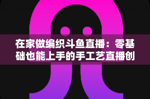 在家做编织斗鱼直播:零基础也能上手的手工艺直播创业全攻略 在家做编织斗鱼直播:零基础也能上手的手工艺直播创业全攻略