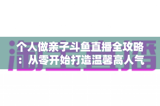 个人做亲子斗鱼直播全攻略：从零开始打造温馨高人气亲子直播间的实战指南