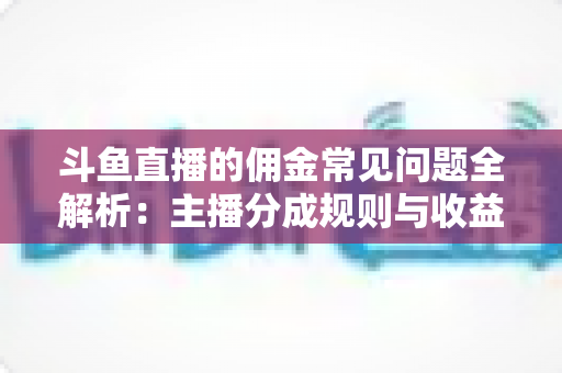 斗鱼直播的佣金常见问题全解析：主播分成规则与收益优化一站式指南