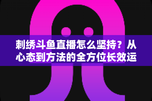 刺绣斗鱼直播怎么坚持?从心态到方法的全方位长效运营指南 刺绣斗鱼直播怎么坚持?从心态到方法的全方位长效运营指南