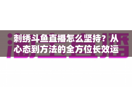 刺绣斗鱼直播怎么坚持？从心态到方法的全方位长效运营指南