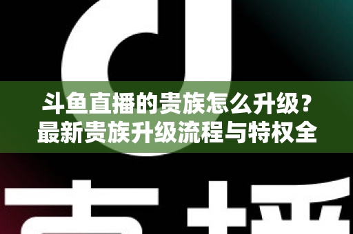 斗鱼直播的贵族怎么升级？最新贵族升级流程与特权全解析