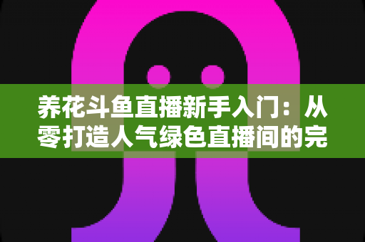 养花斗鱼直播新手入门:从零打造人气绿色直播间的完整指南 养花斗鱼直播新手入门:从零打造人气绿色直播间的完整指南