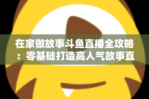 在家做故事斗鱼直播全攻略：零基础打造高人气故事直播间的实战指南