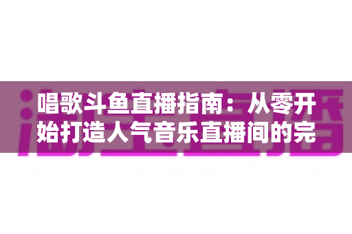 唱歌斗鱼直播指南：从零开始打造人气音乐直播间的完整攻略