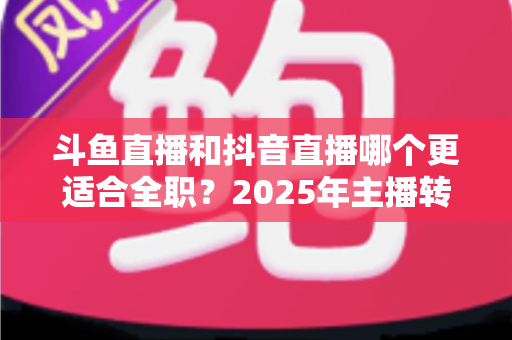 斗鱼直播和抖音直播哪个更适合全职？2025年主播转型全职平台的深度对比与选择指南