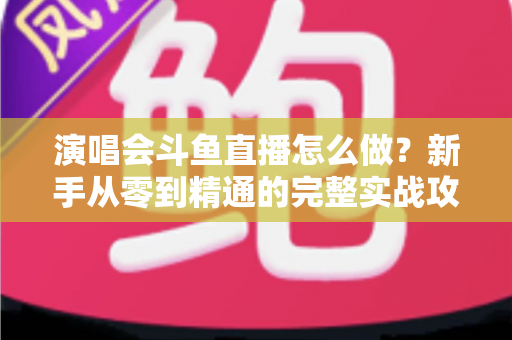 演唱会斗鱼直播怎么做?新手从零到精通的完整实战攻略与合规指南 演唱会斗鱼直播怎么做?新手从零到精通的完整实战攻略与合规指南
