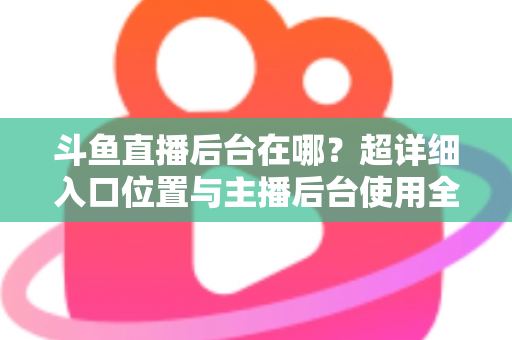 斗鱼直播后台在哪？超详细入口位置与主播后台使用全攻略