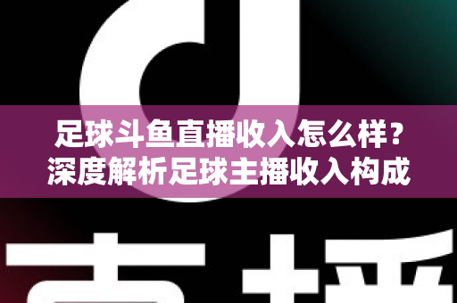 足球斗鱼直播收入怎么样？深度解析足球主播收入构成与赚钱技巧