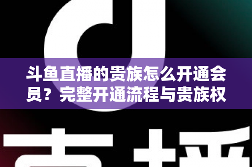 斗鱼直播的贵族怎么开通会员？完整开通流程与贵族权益全解析