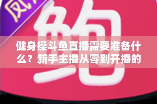 健身操斗鱼直播需要准备什么？新手主播从零到开播的完整装备与运营指南