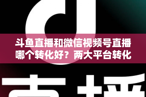 斗鱼直播和微信视频号直播哪个转化好？两大平台转化率深度对比与实战选择指南