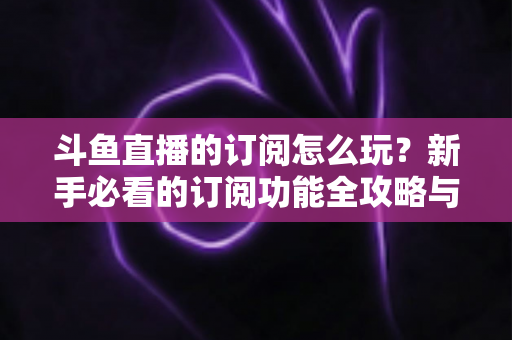 斗鱼直播的订阅怎么玩？新手必看的订阅功能全攻略与技巧解析