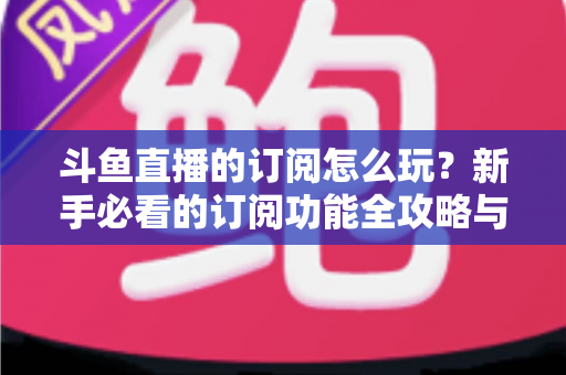 斗鱼直播的订阅怎么玩？新手必看的订阅功能全攻略与技巧解析