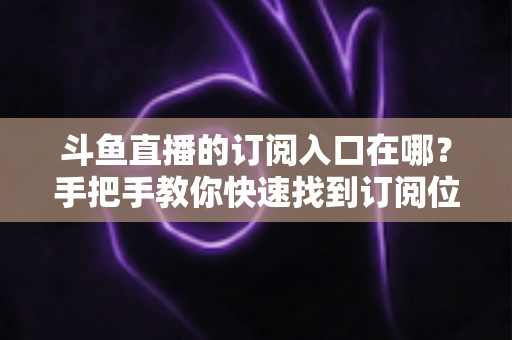斗鱼直播的订阅入口在哪?手把手教你快速找到订阅位置并开通专属福利 斗鱼直播的订阅入口在哪?手把手教你快速找到订阅位置并开通专属福利