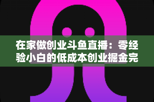 在家做创业斗鱼直播：零经验小白的低成本创业掘金完整指南