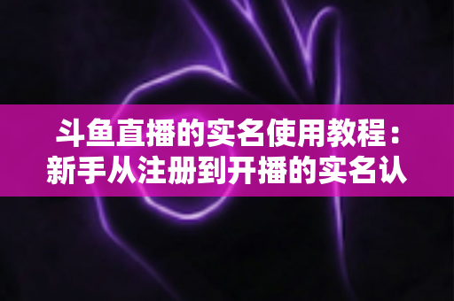 斗鱼直播的实名使用教程：新手从注册到开播的实名认证全流程指南