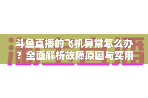 斗鱼直播的飞机异常怎么办？全面解析故障原因与实用解决指南