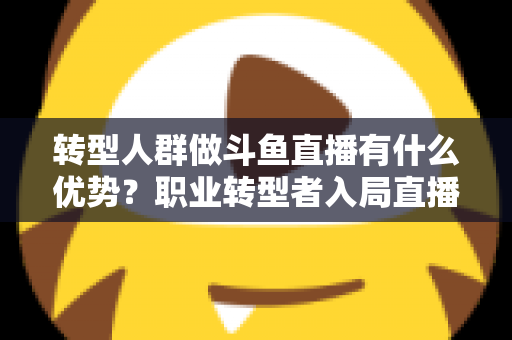 转型人群做斗鱼直播有什么优势？职业转型者入局直播行业的核心竞争力全解析