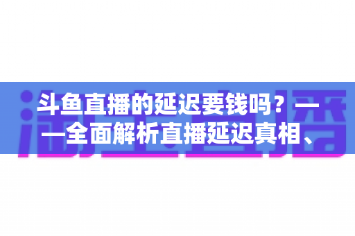 斗鱼直播的延迟要钱吗？——全面解析直播延迟真相、收费疑云与免费优化技巧