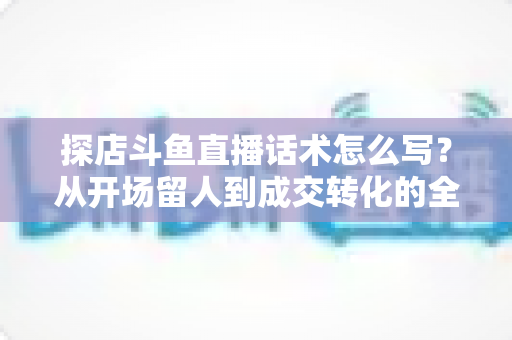 探店斗鱼直播话术怎么写？从开场留人到成交转化的全流程实战话术指南