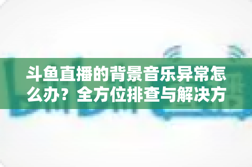 斗鱼直播的背景音乐异常怎么办？全方位排查与解决方案指南