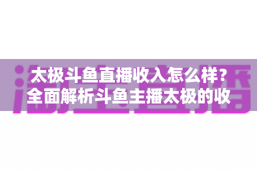 太极斗鱼直播收入怎么样?全面解析斗鱼主播太极的收益构成、行业现状与影响因素 太极斗鱼直播收入怎么样?全面解析斗鱼主播太极的收益构成、行业现状与影响因素