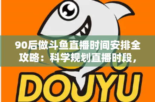 90后做斗鱼直播时间安排全攻略：科学规划直播时段，让流量与收入双提升