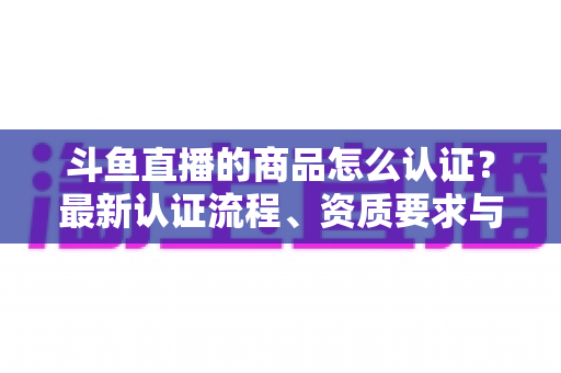 斗鱼直播的商品怎么认证？最新认证流程、资质要求与实用避坑指南全解析
