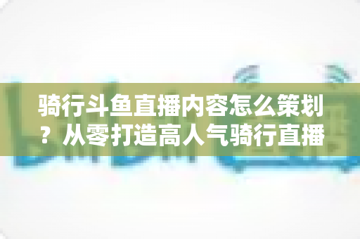 骑行斗鱼直播内容怎么策划？从零打造高人气骑行直播间的完整攻略