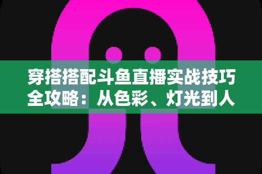穿搭搭配斗鱼直播实战技巧全攻略：从色彩、灯光到人设打造的主播形象进阶指南