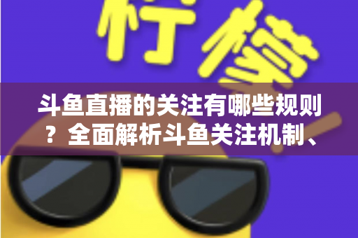 斗鱼直播的关注有哪些规则？全面解析斗鱼关注机制、粉丝权益与使用指南