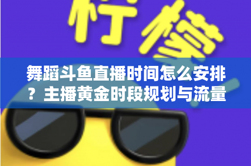 舞蹈斗鱼直播时间怎么安排？主播黄金时段规划与流量增长全攻略