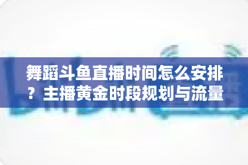 舞蹈斗鱼直播时间怎么安排？主播黄金时段规划与流量增长全攻略