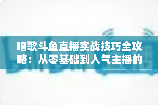 唱歌斗鱼直播实战技巧全攻略：从零基础到人气主播的进阶秘籍