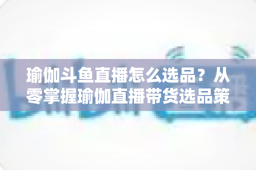 瑜伽斗鱼直播怎么选品?从零掌握瑜伽直播带货选品策略与实战指南 瑜伽斗鱼直播怎么选品?从零掌握瑜伽直播带货选品策略与实战指南