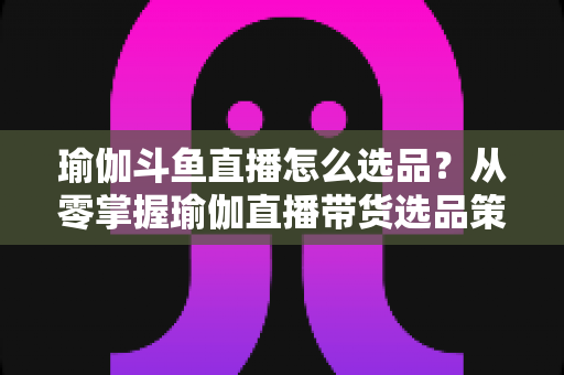 瑜伽斗鱼直播怎么选品？从零掌握瑜伽直播带货选品策略与实战指南